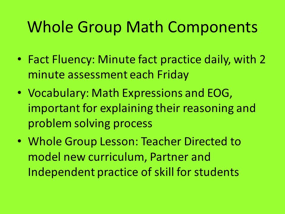 Whole Group Math Components Fact Fluency: Minute fact practice daily, with 2 minute assessment each Friday Vocabulary: Math Expressions and EOG, important for explaining their reasoning and problem solving process Whole Group Lesson: Teacher Directed to model new curriculum, Partner and Independent practice of skill for students