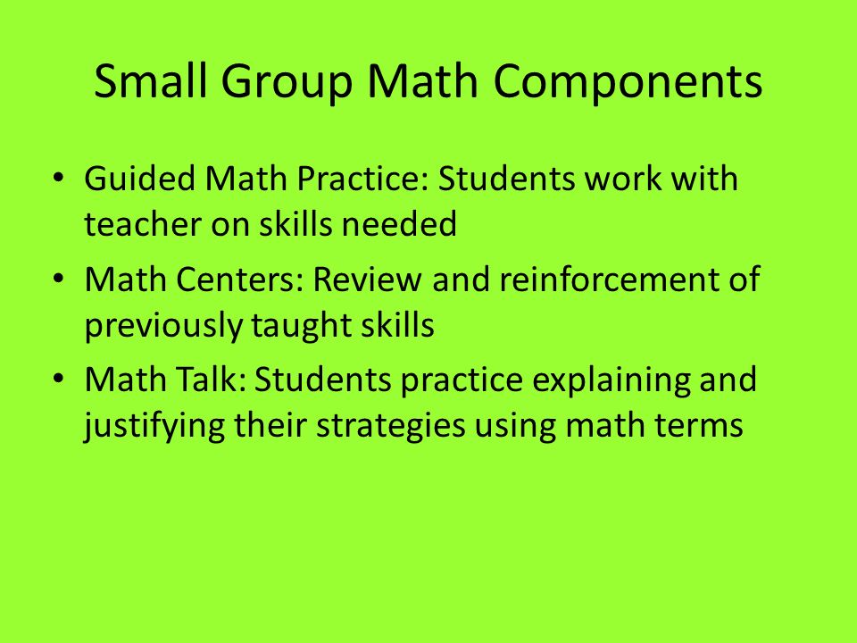 Small Group Math Components Guided Math Practice: Students work with teacher on skills needed Math Centers: Review and reinforcement of previously taught skills Math Talk: Students practice explaining and justifying their strategies using math terms