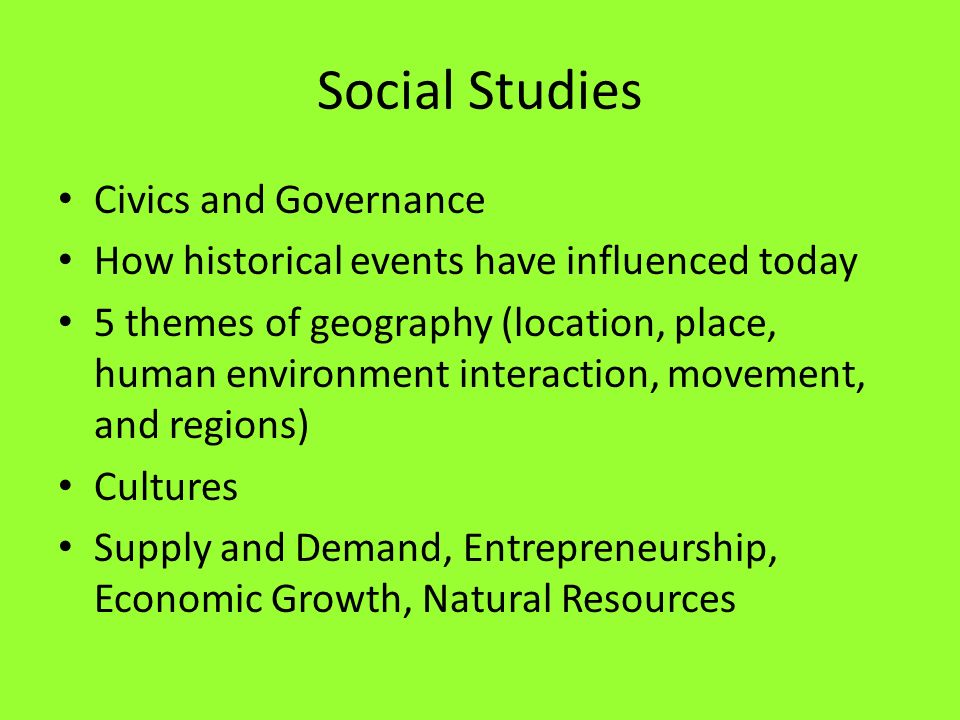 Social Studies Civics and Governance How historical events have influenced today 5 themes of geography (location, place, human environment interaction, movement, and regions) Cultures Supply and Demand, Entrepreneurship, Economic Growth, Natural Resources