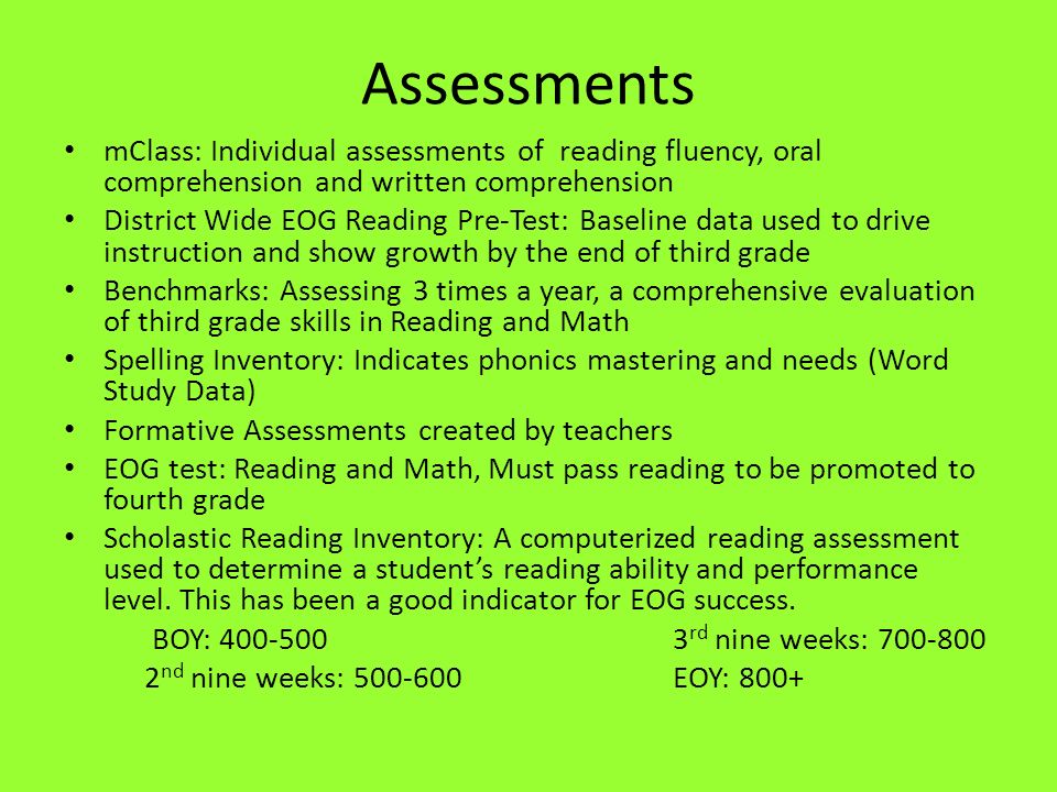 Assessments mClass: Individual assessments of reading fluency, oral comprehension and written comprehension District Wide EOG Reading Pre-Test: Baseline data used to drive instruction and show growth by the end of third grade Benchmarks: Assessing 3 times a year, a comprehensive evaluation of third grade skills in Reading and Math Spelling Inventory: Indicates phonics mastering and needs (Word Study Data) Formative Assessments created by teachers EOG test: Reading and Math, Must pass reading to be promoted to fourth grade Scholastic Reading Inventory: A computerized reading assessment used to determine a student’s reading ability and performance level.