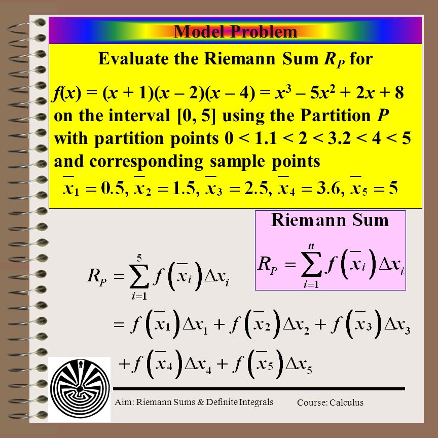 Aim: Riemann Sums & Definite Integrals Course: Calculus Model Problem Evaluate the Riemann Sum R P for f(x) = (x + 1)(x – 2)(x – 4) = x 3 – 5x 2 + 2x + 8 on the interval [0, 5] using the Partition P with partition points 0 < 1.1 < 2 < 3.2 < 4 < 5 and corresponding sample points