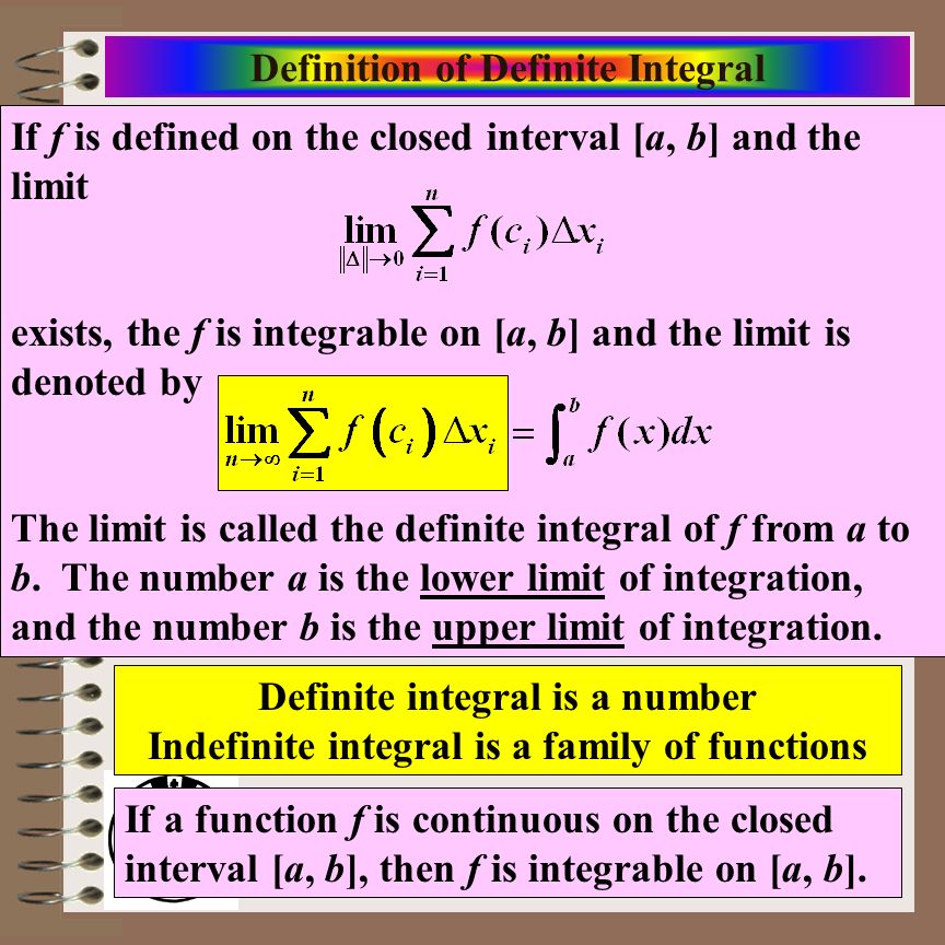 Aim: Riemann Sums & Definite Integrals Course: Calculus Definition of Definite Integral If f is defined on the closed interval [a, b] and the limit exists, the f is integrable on [a, b] and the limit is denoted by The limit is called the definite integral of f from a to b.