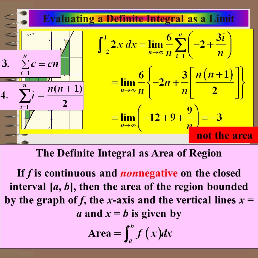 Aim: Riemann Sums & Definite Integrals Course: Calculus Evaluating a Definite Integral as a Limit The Definite Integral as Area of Region If f is continuous and nonnegative on the closed interval [a, b], then the area of the region bounded by the graph of f, the x-axis and the vertical lines x = a and x = b is given by not the area