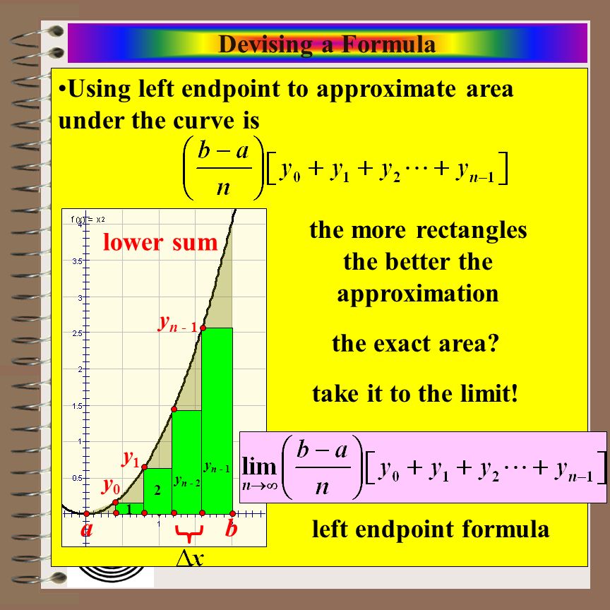 Aim: Riemann Sums & Definite Integrals Course: Calculus Devising a Formula Using left endpoint to approximate area under the curve is lower sum a b 1 2 y n - 1 y n - 2 y0y0 y1y1 y n - 1 the more rectangles the better the approximation the exact area.
