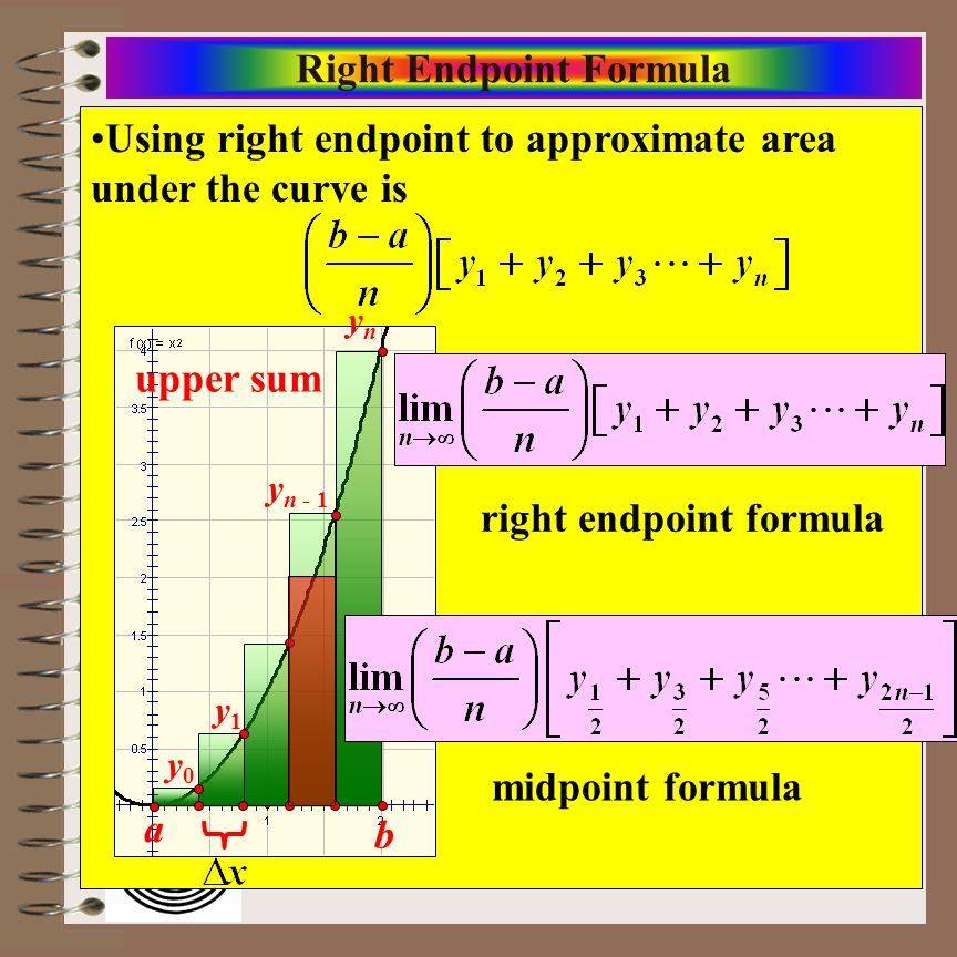 Aim: Riemann Sums & Definite Integrals Course: Calculus Using right endpoint to approximate area under the curve is Right Endpoint Formula upper sum a b y0y0 y1y1 y n - 1 ynyn right endpoint formula midpoint formula