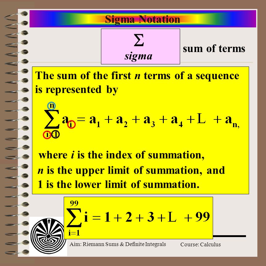 Aim: Riemann Sums & Definite Integrals Course: Calculus Sigma Notation  sigma sum of terms The sum of the first n terms of a sequence is represented by where i is the index of summation, n is the upper limit of summation, and 1 is the lower limit of summation.