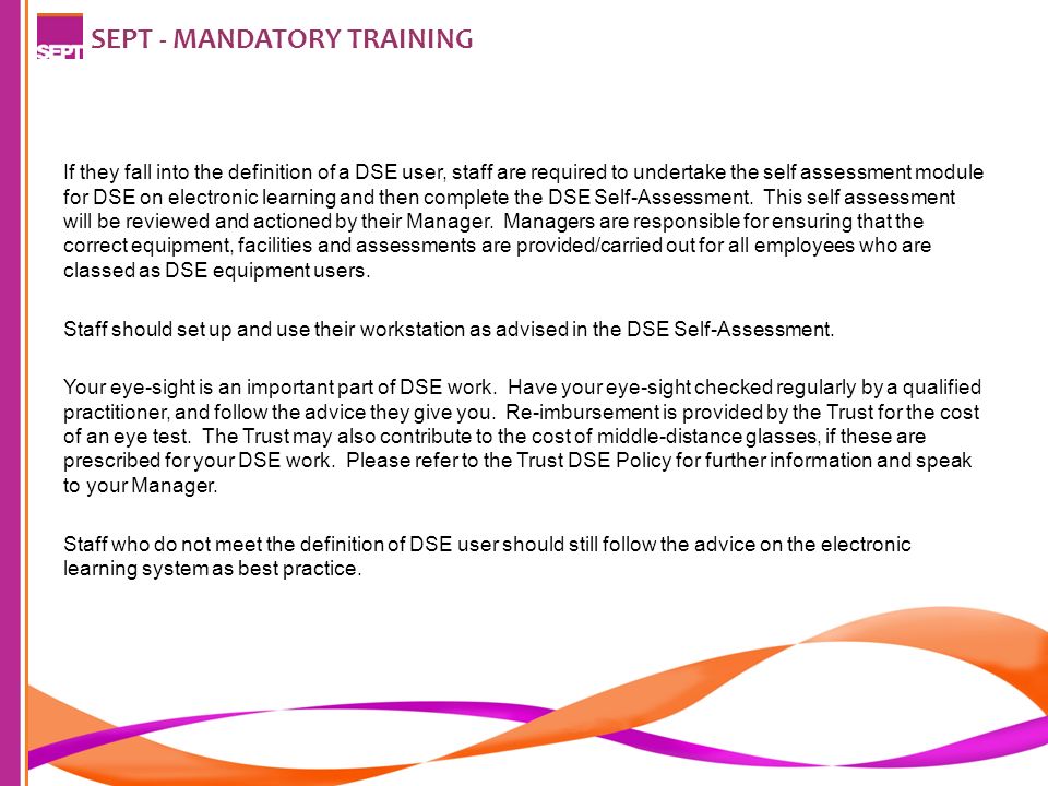 SEPT - MANDATORY TRAINING If they fall into the definition of a DSE user, staff are required to undertake the self assessment module for DSE on electronic learning and then complete the DSE Self-Assessment.