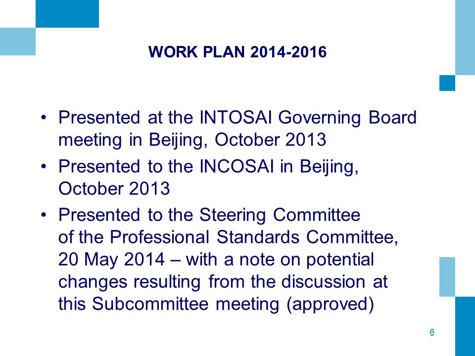 6 WORK PLAN Presented at the INTOSAI Governing Board meeting in Beijing, October 2013 Presented to the INCOSAI in Beijing, October 2013 Presented to the Steering Committee of the Professional Standards Committee, 20 May 2014 – with a note on potential changes resulting from the discussion at this Subcommittee meeting (approved)