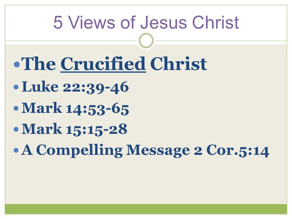 5 Views of Jesus Christ The Crucified Christ Luke 22:39-46 Mark 14:53-65 Mark 15:15-28 A Compelling Message 2 Cor.5:14