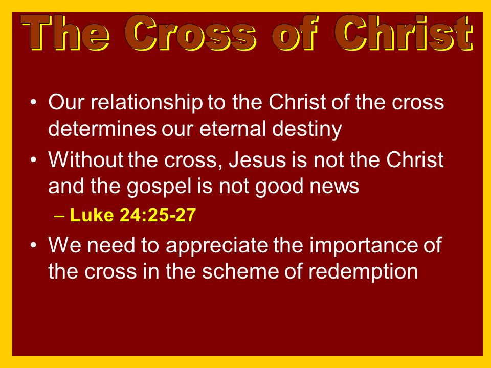 Our relationship to the Christ of the cross determines our eternal destiny Without the cross, Jesus is not the Christ and the gospel is not good news –Luke 24:25-27 We need to appreciate the importance of the cross in the scheme of redemption