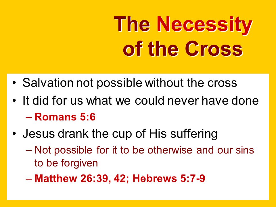 The Necessity of the Cross Salvation not possible without the cross It did for us what we could never have done –Romans 5:6 Jesus drank the cup of His suffering –Not possible for it to be otherwise and our sins to be forgiven –Matthew 26:39, 42; Hebrews 5:7-9