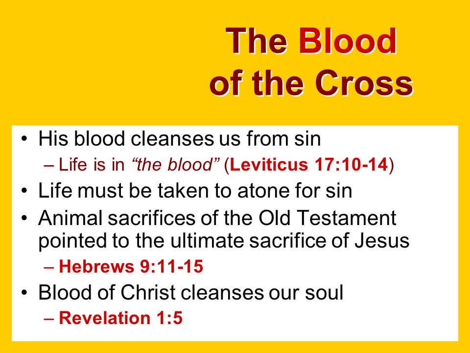 The Blood of the Cross His blood cleanses us from sin –Life is in the blood (Leviticus 17:10-14) Life must be taken to atone for sin Animal sacrifices of the Old Testament pointed to the ultimate sacrifice of Jesus –Hebrews 9:11-15 Blood of Christ cleanses our soul –Revelation 1:5