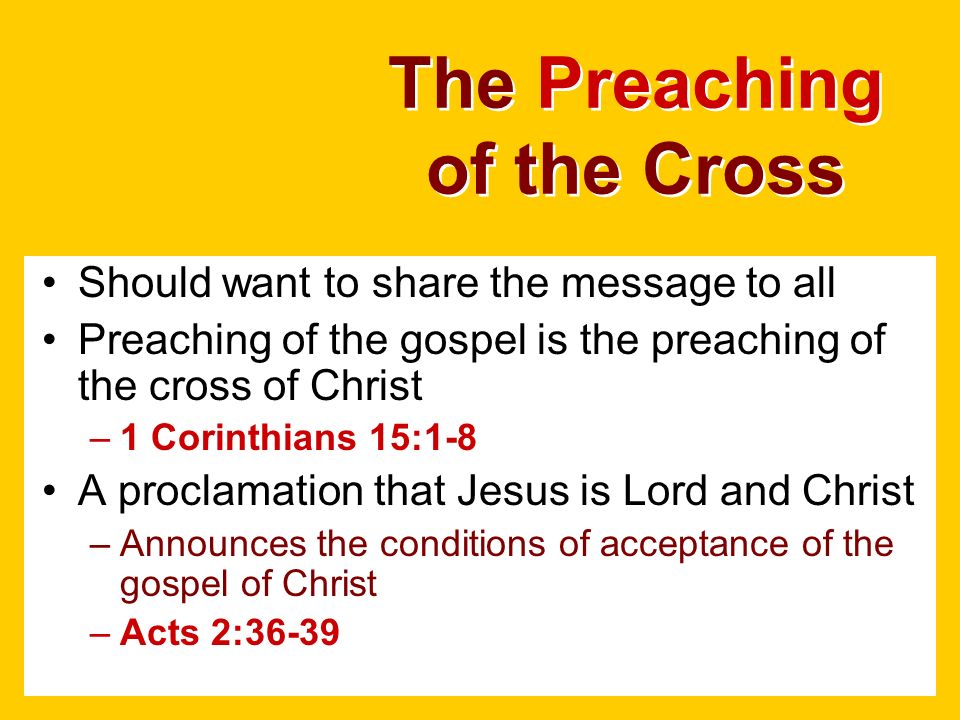 The Preaching of the Cross Should want to share the message to all Preaching of the gospel is the preaching of the cross of Christ –1 Corinthians 15:1-8 A proclamation that Jesus is Lord and Christ –Announces the conditions of acceptance of the gospel of Christ –Acts 2:36-39