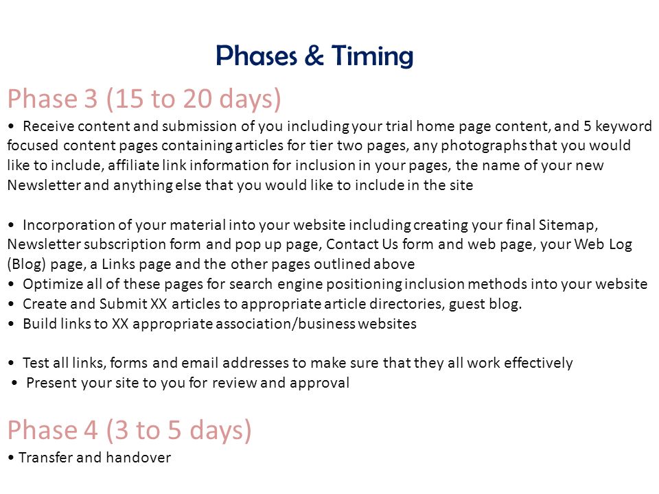 Phase 3 (15 to 20 days) Receive content and submission of you including your trial home page content, and 5 keyword focused content pages containing articles for tier two pages, any photographs that you would like to include, affiliate link information for inclusion in your pages, the name of your new Newsletter and anything else that you would like to include in the site Incorporation of your material into your website including creating your final Sitemap, Newsletter subscription form and pop up page, Contact Us form and web page, your Web Log (Blog) page, a Links page and the other pages outlined above Optimize all of these pages for search engine positioning inclusion methods into your website Create and Submit XX articles to appropriate article directories, guest blog.