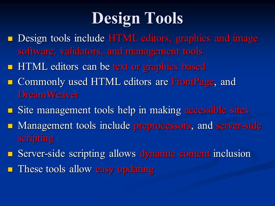Design Tools Design tools include HTML editors, graphics and image software, validators, and management tools Design tools include HTML editors, graphics and image software, validators, and management tools HTML editors can be text or graphics based HTML editors can be text or graphics based Commonly used HTML editors are FrontPage, and DreamWeaver Commonly used HTML editors are FrontPage, and DreamWeaver Site management tools help in making accessible sites Site management tools help in making accessible sites Management tools include preprocessors, and server-side scripting Management tools include preprocessors, and server-side scripting Server-side scripting allows dynamic content inclusion Server-side scripting allows dynamic content inclusion These tools allow easy updating These tools allow easy updating
