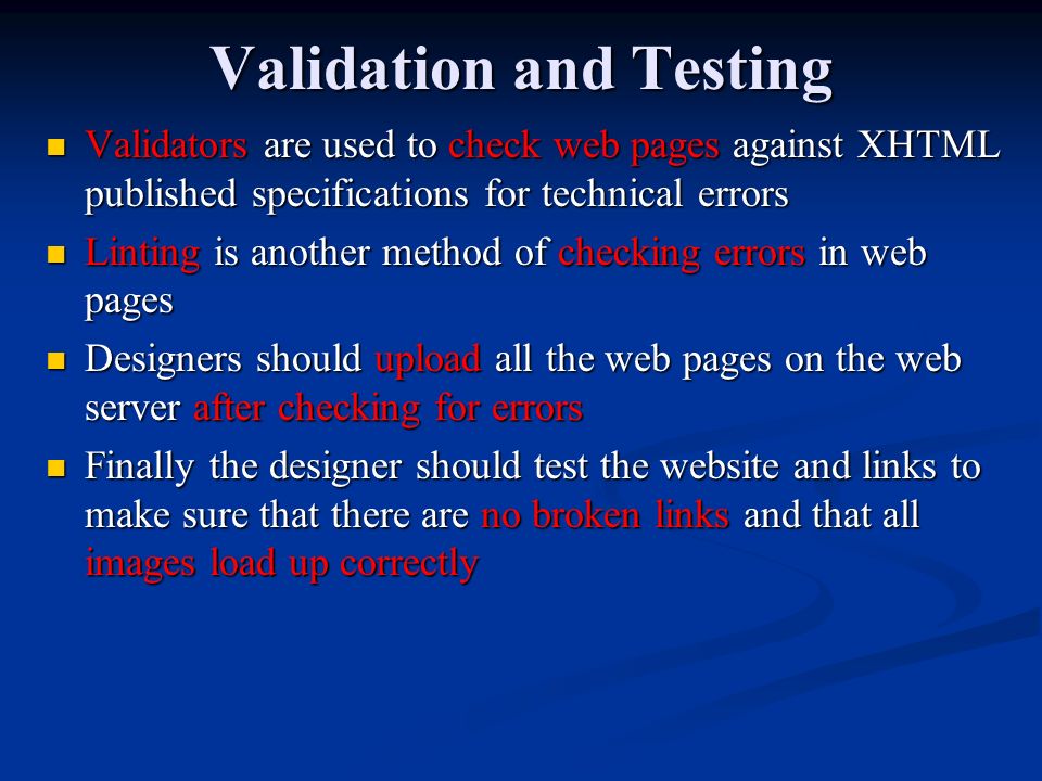 Validation and Testing Validators are used to check web pages against XHTML published specifications for technical errors Linting is another method of checking errors in web pages Designers should upload all the web pages on the web server after checking for errors Finally the designer should test the website and links to make sure that there are no broken links and that all images load up correctly