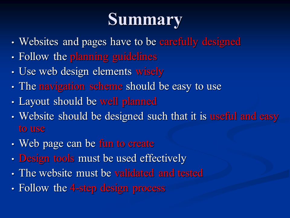 Summary Websites and pages have to be carefully designed Websites and pages have to be carefully designed Follow the planning guidelines Follow the planning guidelines Use web design elements wisely Use web design elements wisely The navigation scheme should be easy to use The navigation scheme should be easy to use Layout should be well planned Layout should be well planned Website should be designed such that it is useful and easy to use Website should be designed such that it is useful and easy to use Web page can be fun to create Web page can be fun to create Design tools must be used effectively Design tools must be used effectively The website must be validated and tested The website must be validated and tested Follow the 4-step design process Follow the 4-step design process