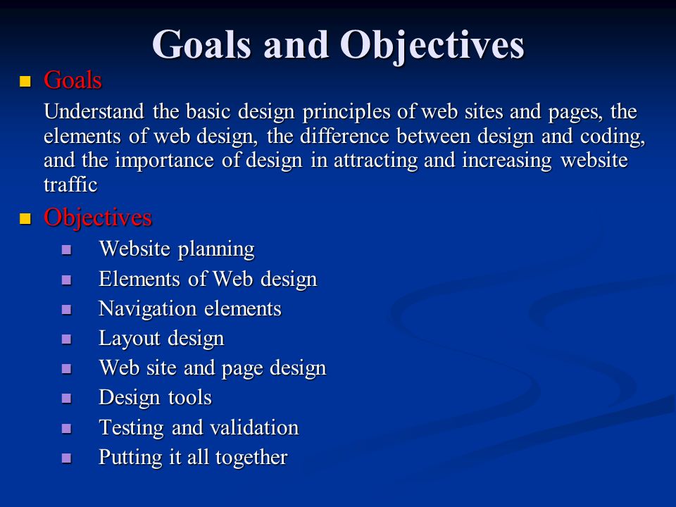 Goals and Objectives Goals Goals Understand the basic design principles of web sites and pages, the elements of web design, the difference between design and coding, and the importance of design in attracting and increasing website traffic Objectives Objectives Website planning Website planning Elements of Web design Elements of Web design Navigation elements Navigation elements Layout design Layout design Web site and page design Web site and page design Design tools Design tools Testing and validation Testing and validation Putting it all together Putting it all together
