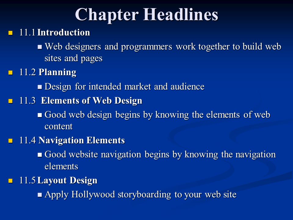 Chapter Headlines 11.1Introduction 11.1Introduction Web designers and programmers work together to build web sites and pages Web designers and programmers work together to build web sites and pages 11.2 Planning 11.2 Planning Design for intended market and audience Design for intended market and audience 11.3 Elements of Web Design 11.3 Elements of Web Design Good web design begins by knowing the elements of web content Good web design begins by knowing the elements of web content 11.4 Navigation Elements 11.4 Navigation Elements Good website navigation begins by knowing the navigation elements Good website navigation begins by knowing the navigation elements 11.5Layout Design 11.5Layout Design Apply Hollywood storyboarding to your web site Apply Hollywood storyboarding to your web site
