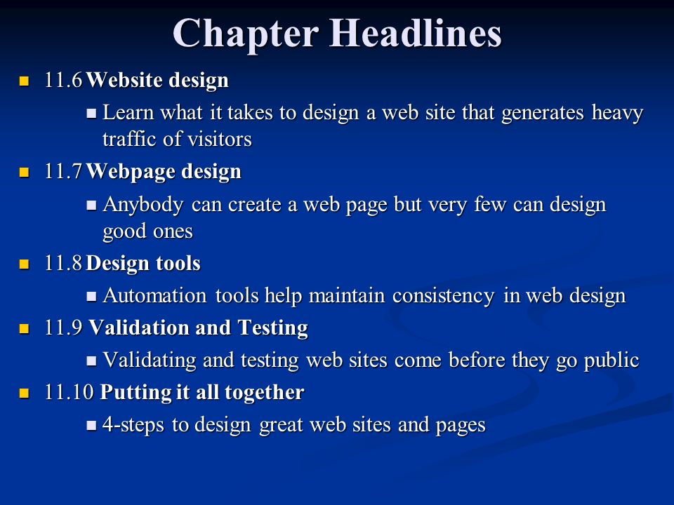 Chapter Headlines 11.6Website design 11.6Website design Learn what it takes to design a web site that generates heavy traffic of visitors Learn what it takes to design a web site that generates heavy traffic of visitors 11.7Webpage design 11.7Webpage design Anybody can create a web page but very few can design good ones Anybody can create a web page but very few can design good ones 11.8Design tools 11.8Design tools Automation tools help maintain consistency in web design Automation tools help maintain consistency in web design 11.9 Validation and Testing 11.9 Validation and Testing Validating and testing web sites come before they go public Validating and testing web sites come before they go public Putting it all together Putting it all together 4-steps to design great web sites and pages 4-steps to design great web sites and pages