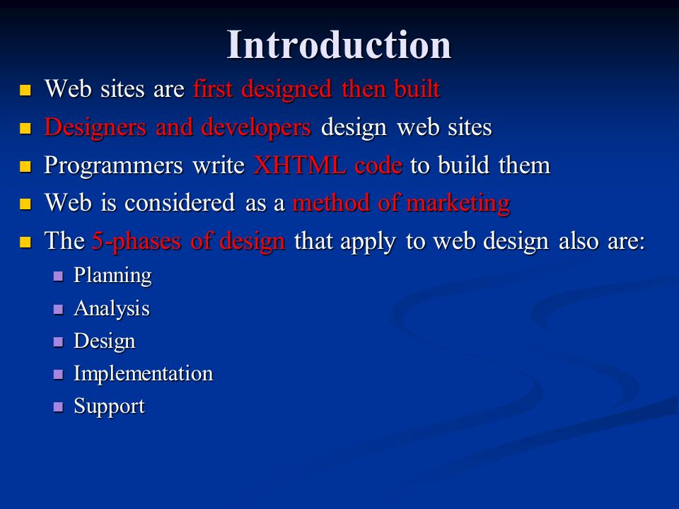 Introduction Web sites are first designed then built Web sites are first designed then built Designers and developers design web sites Designers and developers design web sites Programmers write XHTML code to build them Programmers write XHTML code to build them Web is considered as a method of marketing Web is considered as a method of marketing The 5-phases of design that apply to web design also are: The 5-phases of design that apply to web design also are: Planning Planning Analysis Analysis Design Design Implementation Implementation Support Support