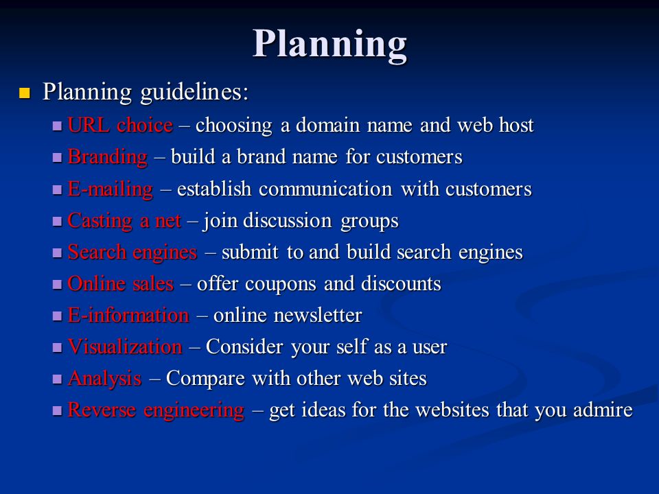 Planning Planning guidelines: Planning guidelines: URL choice – choosing a domain name and web host URL choice – choosing a domain name and web host Branding – build a brand name for customers Branding – build a brand name for customers  ing – establish communication with customers  ing – establish communication with customers Casting a net – join discussion groups Casting a net – join discussion groups Search engines – submit to and build search engines Search engines – submit to and build search engines Online sales – offer coupons and discounts Online sales – offer coupons and discounts E-information – online newsletter E-information – online newsletter Visualization – Consider your self as a user Visualization – Consider your self as a user Analysis – Compare with other web sites Analysis – Compare with other web sites Reverse engineering – get ideas for the websites that you admire Reverse engineering – get ideas for the websites that you admire