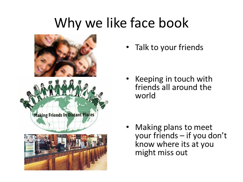 Why we like face book Talk to your friends Keeping in touch with friends all around the world Making plans to meet your friends – if you don’t know where its at you might miss out