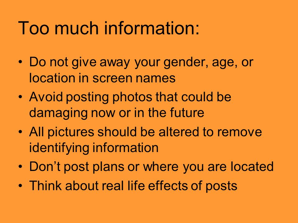 Too much information: Do not give away your gender, age, or location in screen names Avoid posting photos that could be damaging now or in the future All pictures should be altered to remove identifying information Don’t post plans or where you are located Think about real life effects of posts