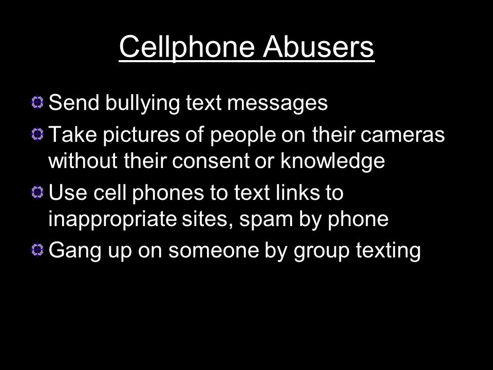 Cellphone Abusers Send bullying text messages Take pictures of people on their cameras without their consent or knowledge Use cell phones to text links to inappropriate sites, spam by phone Gang up on someone by group texting