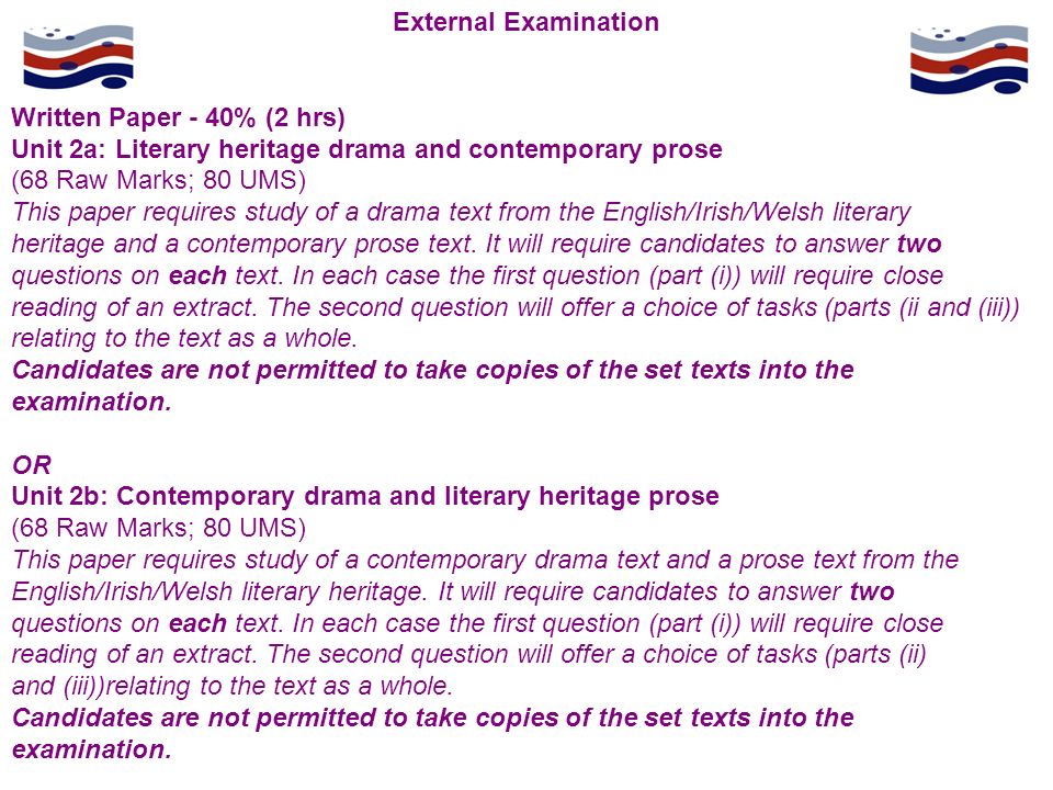 External Examination Written Paper - 40% (2 hrs) Unit 2a: Literary heritage drama and contemporary prose (68 Raw Marks; 80 UMS) This paper requires study of a drama text from the English/Irish/Welsh literary heritage and a contemporary prose text.