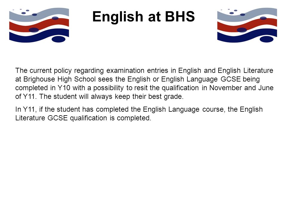 English at BHS The current policy regarding examination entries in English and English Literature at Brighouse High School sees the English or English Language GCSE being completed in Y10 with a possibility to resit the qualification in November and June of Y11.