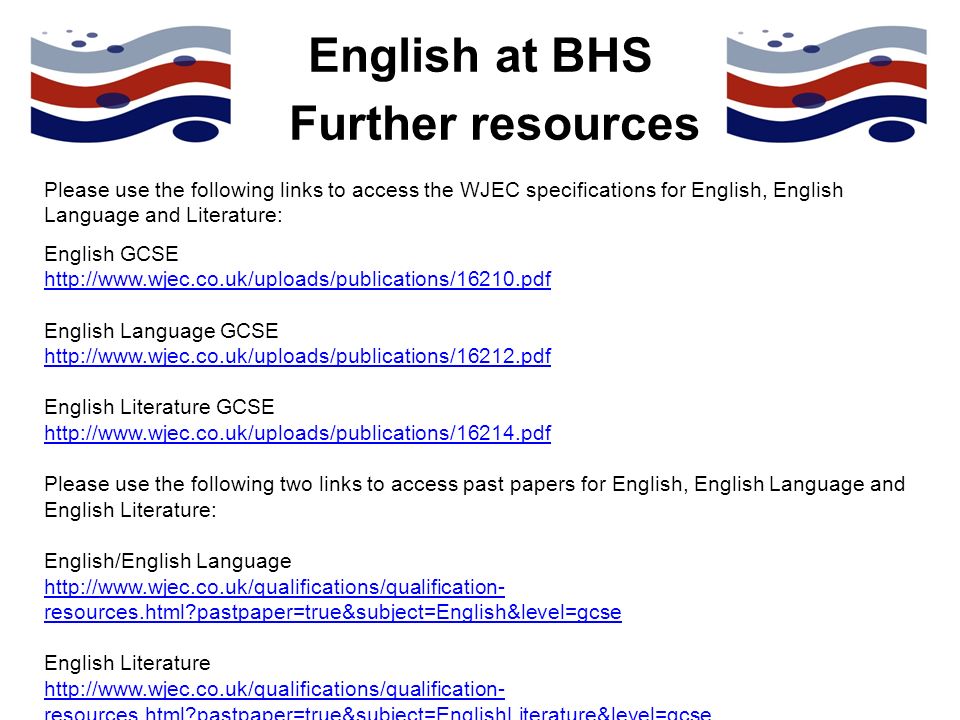 English at BHS Please use the following links to access the WJEC specifications for English, English Language and Literature: English GCSE   English Language GCSE   English Literature GCSE   Please use the following two links to access past papers for English, English Language and English Literature: English/English Language   resources.html pastpaper=true&subject=English&level=gcse English Literature   resources.html pastpaper=true&subject=EnglishLiterature&level=gcse Further resources
