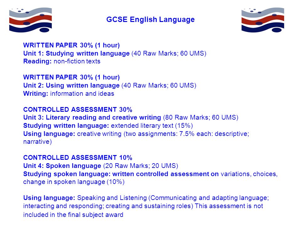 GCSE English Language WRITTEN PAPER 30% (1 hour) Unit 1: Studying written language (40 Raw Marks; 60 UMS) Reading: non-fiction texts WRITTEN PAPER 30% (1 hour) Unit 2: Using written language (40 Raw Marks; 60 UMS) Writing: information and ideas CONTROLLED ASSESSMENT 30% Unit 3: Literary reading and creative writing (80 Raw Marks; 60 UMS) Studying written language: extended literary text (15%) Using language: creative writing (two assignments: 7.5% each: descriptive; narrative) CONTROLLED ASSESSMENT 10% Unit 4: Spoken language (20 Raw Marks; 20 UMS) Studying spoken language: written controlled assessment on variations, choices, change in spoken language (10%) Using language: Speaking and Listening (Communicating and adapting language; interacting and responding; creating and sustaining roles) This assessment is not included in the final subject award