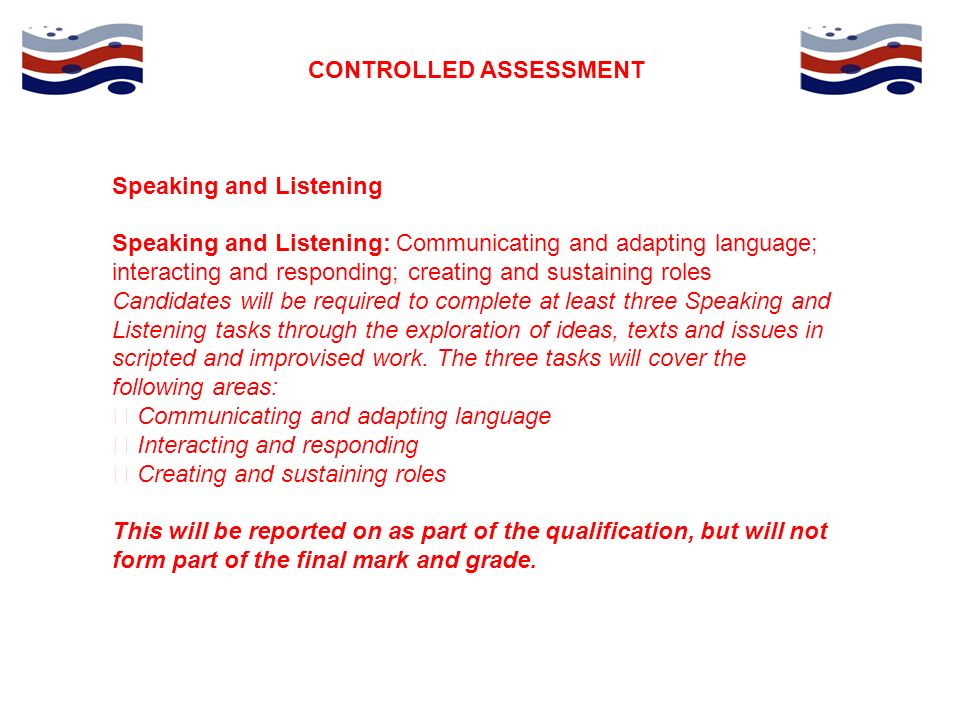 CONTROLLED ASSESSMENT Speaking and Listening Speaking and Listening: Communicating and adapting language; interacting and responding; creating and sustaining roles Candidates will be required to complete at least three Speaking and Listening tasks through the exploration of ideas, texts and issues in scripted and improvised work.