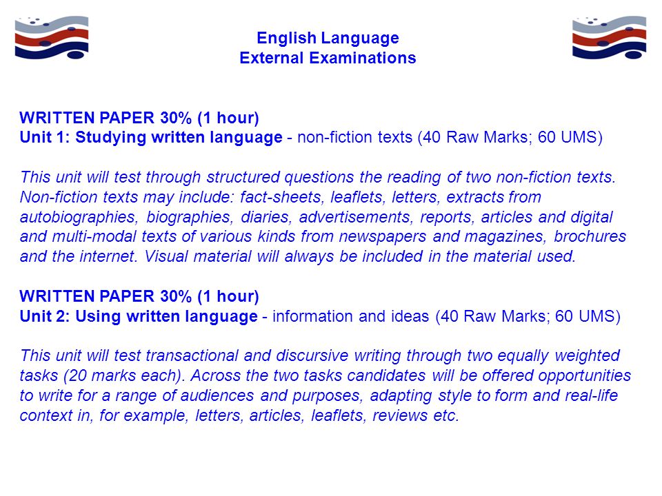 English Language External Examinations WRITTEN PAPER 30% (1 hour) Unit 1: Studying written language - non-fiction texts (40 Raw Marks; 60 UMS) This unit will test through structured questions the reading of two non-fiction texts.