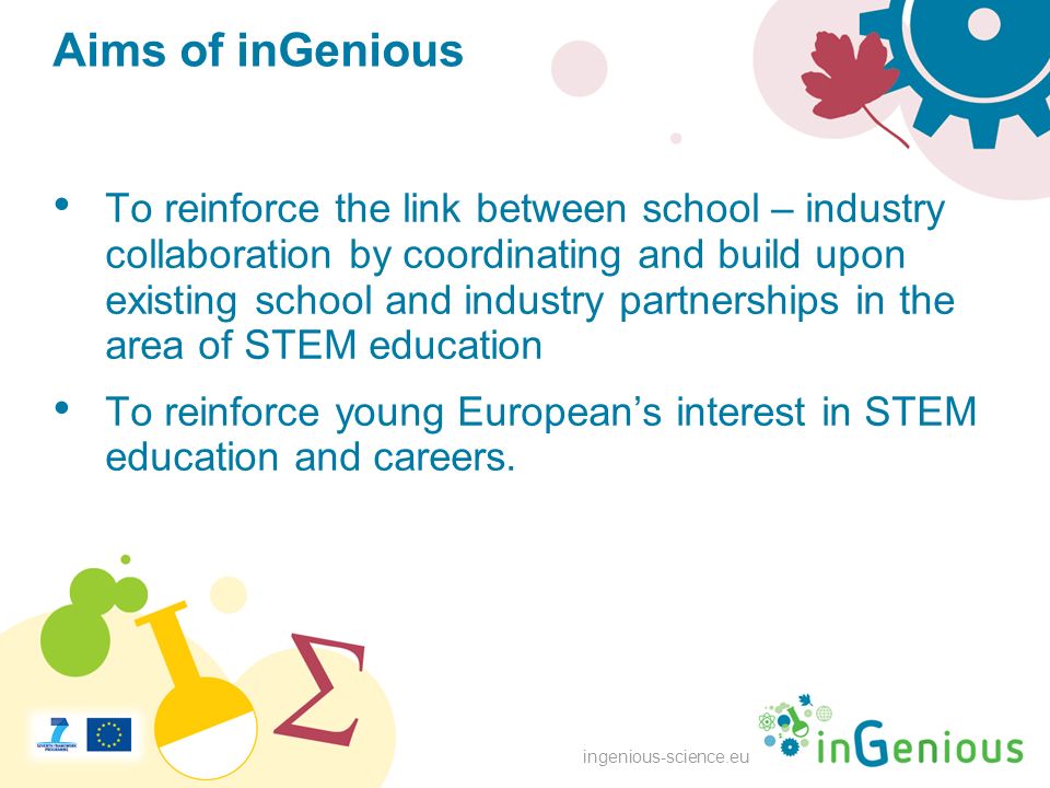 ingenious-science.eu Aims of inGenious To reinforce the link between school – industry collaboration by coordinating and build upon existing school and industry partnerships in the area of STEM education To reinforce young European’s interest in STEM education and careers.