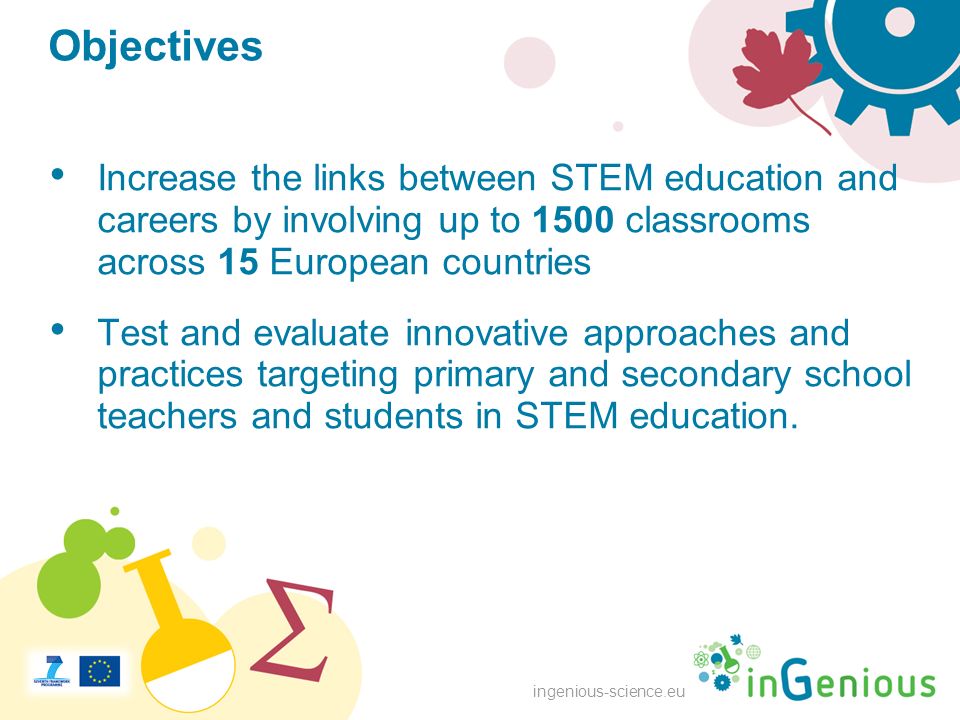 ingenious-science.eu Objectives Increase the links between STEM education and careers by involving up to 1500 classrooms across 15 European countries Test and evaluate innovative approaches and practices targeting primary and secondary school teachers and students in STEM education.