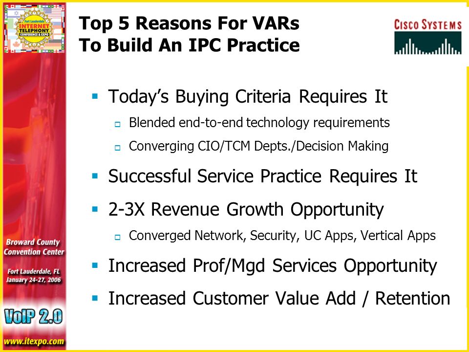 Top 5 Reasons For VARs To Build An IPC Practice  Today’s Buying Criteria Requires It  Blended end-to-end technology requirements  Converging CIO/TCM Depts./Decision Making  Successful Service Practice Requires It  2-3X Revenue Growth Opportunity  Converged Network, Security, UC Apps, Vertical Apps  Increased Prof/Mgd Services Opportunity  Increased Customer Value Add / Retention