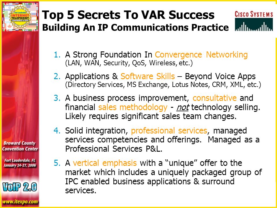 Top 5 Secrets To VAR Success Building An IP Communications Practice 1.A Strong Foundation In Convergence Networking (LAN, WAN, Security, QoS, Wireless, etc.) 2.Applications & Software Skills – Beyond Voice Apps (Directory Services, MS Exchange, Lotus Notes, CRM, XML, etc.) 3.A business process improvement, consultative and financial sales methodology - not technology selling.