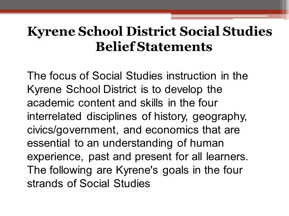 Kyrene School District Social Studies Belief Statements The focus of Social Studies instruction in the Kyrene School District is to develop the academic content and skills in the four interrelated disciplines of history, geography, civics/government, and economics that are essential to an understanding of human experience, past and present for all learners.