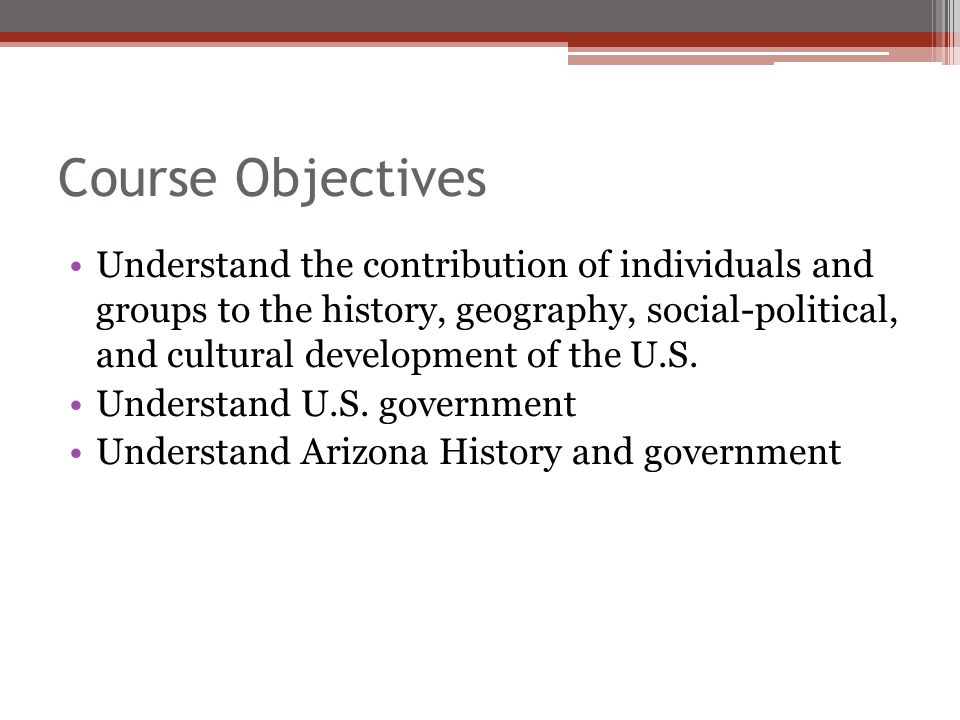 Course Objectives Understand the contribution of individuals and groups to the history, geography, social-political, and cultural development of the U.S.