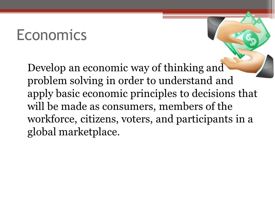 Economics Develop an economic way of thinking and problem solving in order to understand and apply basic economic principles to decisions that will be made as consumers, members of the workforce, citizens, voters, and participants in a global marketplace.