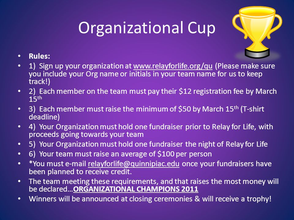 Organizational Cup Rules: 1) Sign up your organization at   (Please make sure you include your Org name or initials in your team name for us to keep track!) 2) Each member on the team must pay their $12 registration fee by March 15 th 3) Each member must raise the minimum of $50 by March 15 th (T-shirt deadline) 4) Your Organization must hold one fundraiser prior to Relay for Life, with proceeds going towards your team 5) Your Organization must hold one fundraiser the night of Relay for Life 6) Your team must raise an average of $100 per person *You must  once your fundraisers have been planned to receive credit.