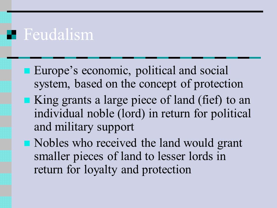 Feudalism Europe’s economic, political and social system, based on the concept of protection King grants a large piece of land (fief) to an individual noble (lord) in return for political and military support Nobles who received the land would grant smaller pieces of land to lesser lords in return for loyalty and protection