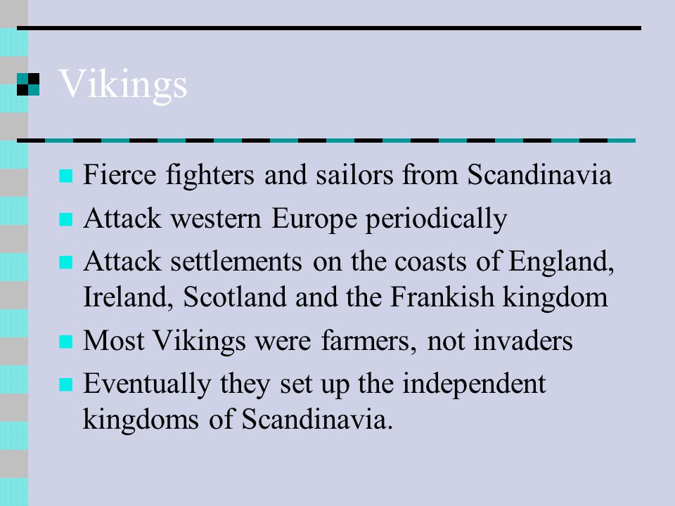 Vikings Fierce fighters and sailors from Scandinavia Attack western Europe periodically Attack settlements on the coasts of England, Ireland, Scotland and the Frankish kingdom Most Vikings were farmers, not invaders Eventually they set up the independent kingdoms of Scandinavia.