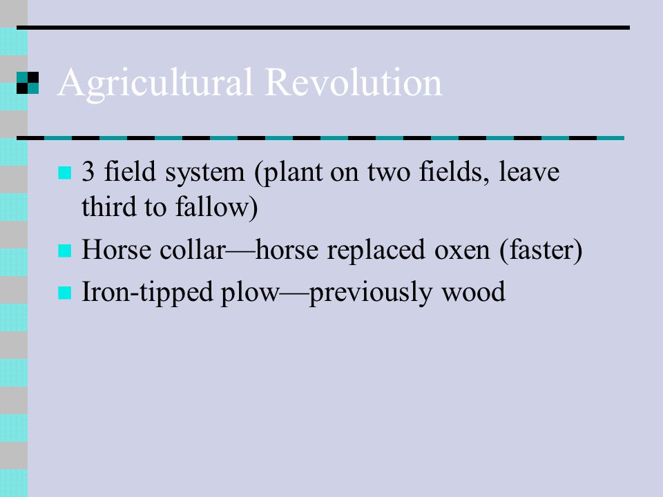 Agricultural Revolution 3 field system (plant on two fields, leave third to fallow) Horse collar—horse replaced oxen (faster) Iron-tipped plow—previously wood