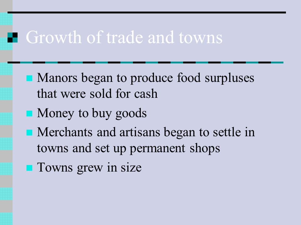 Growth of trade and towns Manors began to produce food surpluses that were sold for cash Money to buy goods Merchants and artisans began to settle in towns and set up permanent shops Towns grew in size