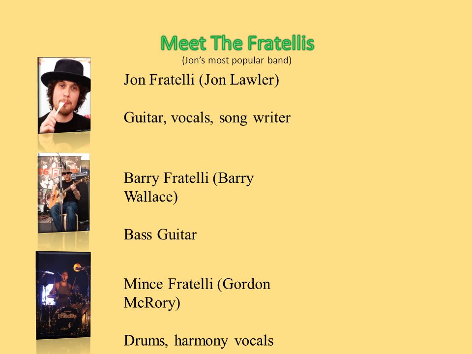Jon Fratelli (Jon Lawler) Guitar, vocals, song writer Barry Fratelli (Barry Wallace) Bass Guitar Mince Fratelli (Gordon McRory) Drums, harmony vocals (Jon’s most popular band)