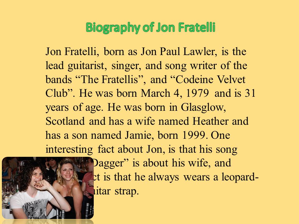 Jon Fratelli, born as Jon Paul Lawler, is the lead guitarist, singer, and song writer of the bands The Fratellis , and Codeine Velvet Club .