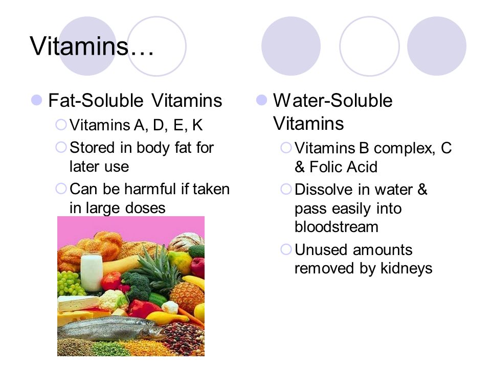 Vitamins… Fat-Soluble Vitamins  Vitamins A, D, E, K  Stored in body fat for later use  Can be harmful if taken in large doses Water-Soluble Vitamins  Vitamins B complex, C & Folic Acid  Dissolve in water & pass easily into bloodstream  Unused amounts removed by kidneys